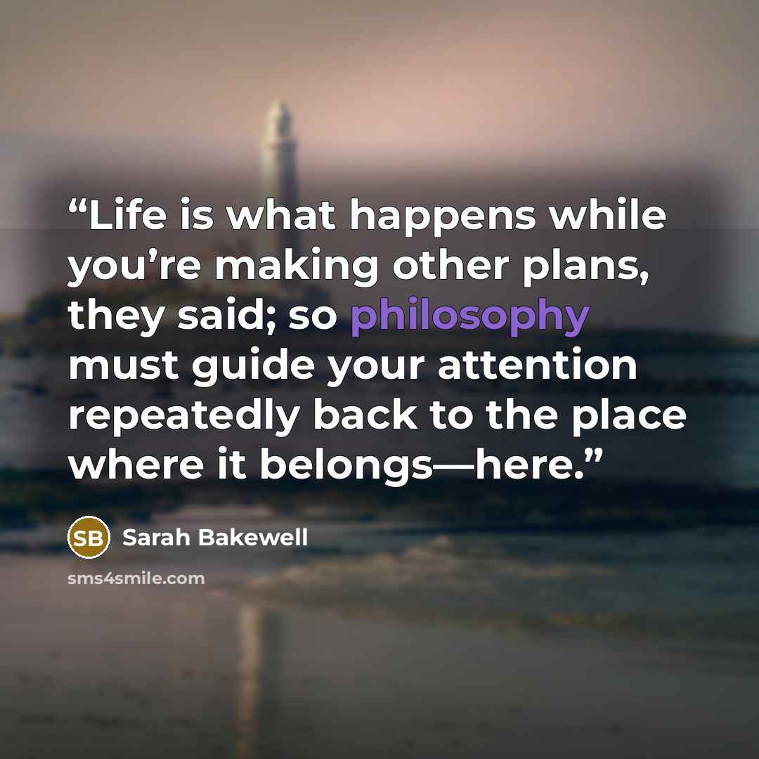 “Life is what happens while you’re making other plans, they said; so philosophy must guide your attention repeatedly back to the place where it belongs—here.” quote by Sarah Bakewell