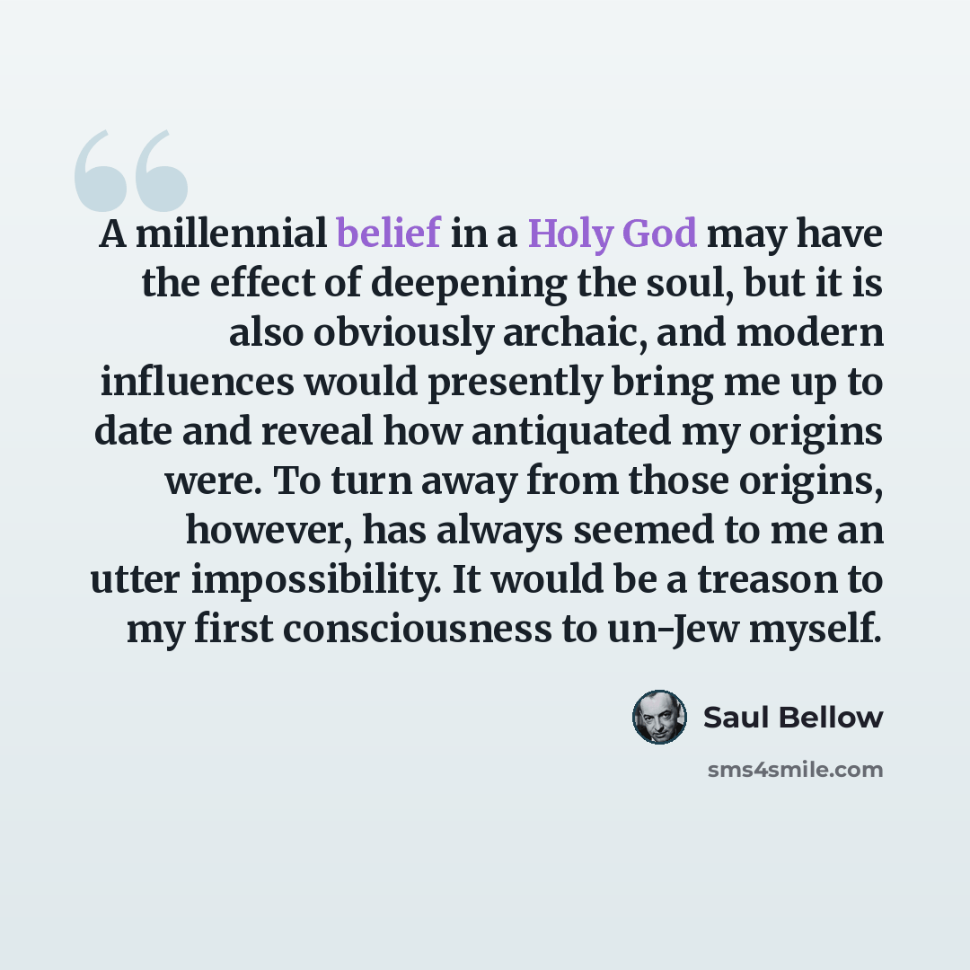“A millennial belief in a Holy God may have the effect of deepening the soul, but it is also obviously archaic, and modern influences would presently bring me up to date and reveal how antiquated my origins were. To turn away from those origins, however, has always seemed to me an utter…” quote by Saul Bellow
