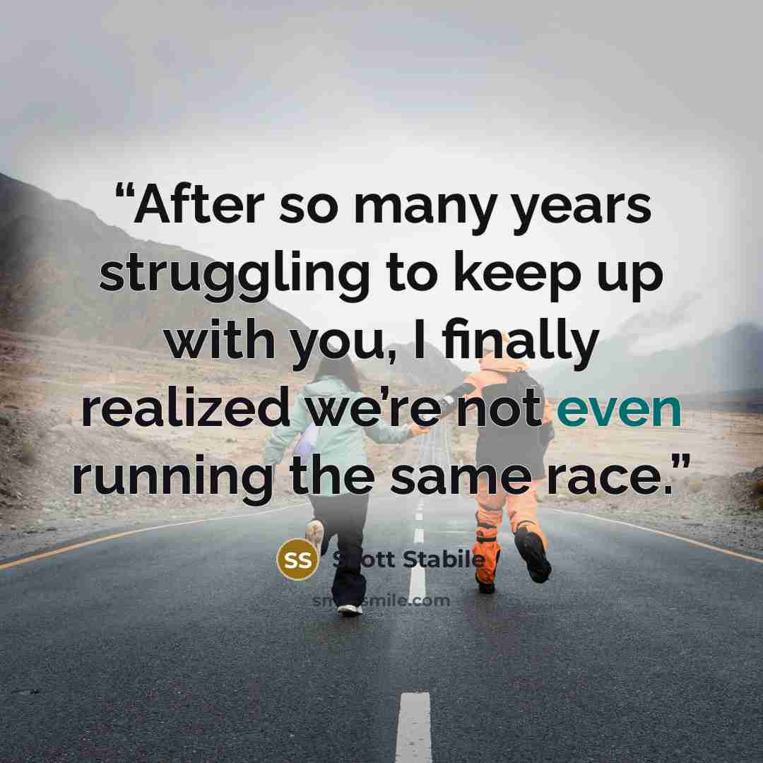 “After so many years struggling to keep up with you, I finally realized we’re not even running the same race.” quote by Scott Stabile
