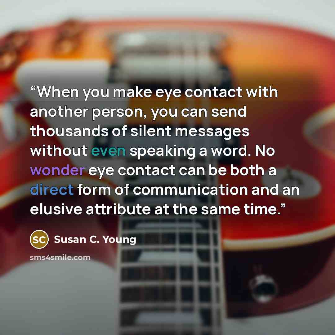 “When you make eye contact with another person, you can send thousands of silent messages without even speaking a word. No wonder eye contact can be both a direct form of communication and an elusive attribute at the same time.” quote by Susan C. Young