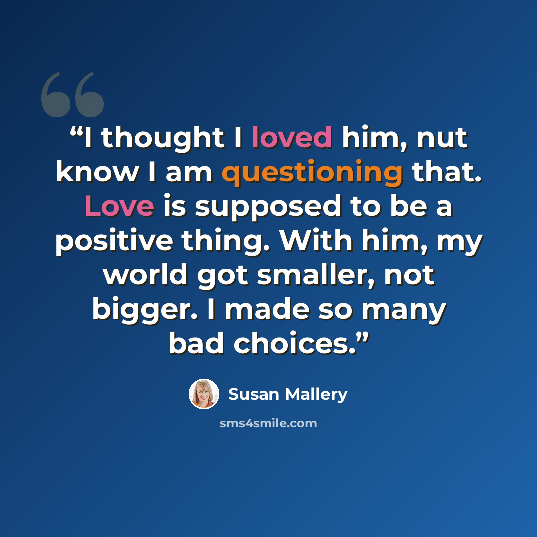 “I thought I loved him, nut know I am questioning that. Love is supposed to be a positive thing. With him, my world got smaller, not bigger. I made so many bad choices.” quote by Susan Mallery