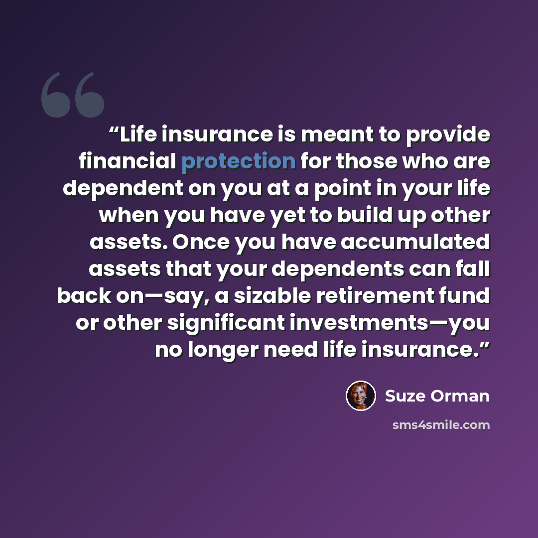 “Life insurance is meant to provide financial protection for those who are dependent on you at a point in your life when you have yet to build up other assets. Once you have accumulated assets that your dependents can fall back on—say, a sizable retirement fund or other significant investments—you…” quote by Suze Orman