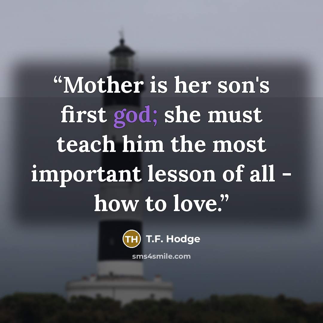“Mother is her son's first god; she must teach him the most important lesson of all - how to love.” quote by T.F. Hodge
