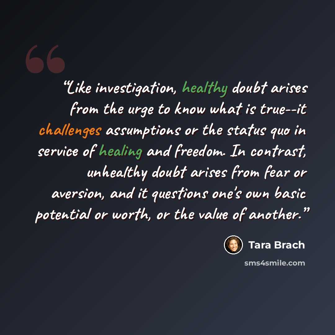 “Like investigation, healthy doubt arises from the urge to know what is true--it challenges assumptions or the status quo in service of healing and freedom. In contrast, unhealthy doubt arises from fear or aversion, and it questions one's own basic potential or worth, or the value of another.” quote by Tara Brach