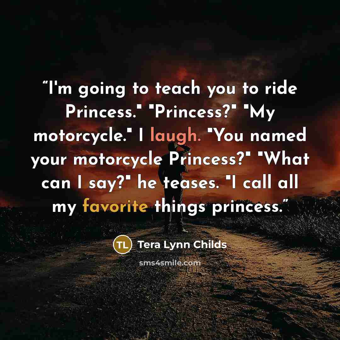 “I'm going to teach you to ride Princess." "Princess?" "My motorcycle." I laugh. "You named your motorcycle Princess?" "What can I say?" he teases. "I call all my favorite things princess.” quote by Tera Lynn Childs