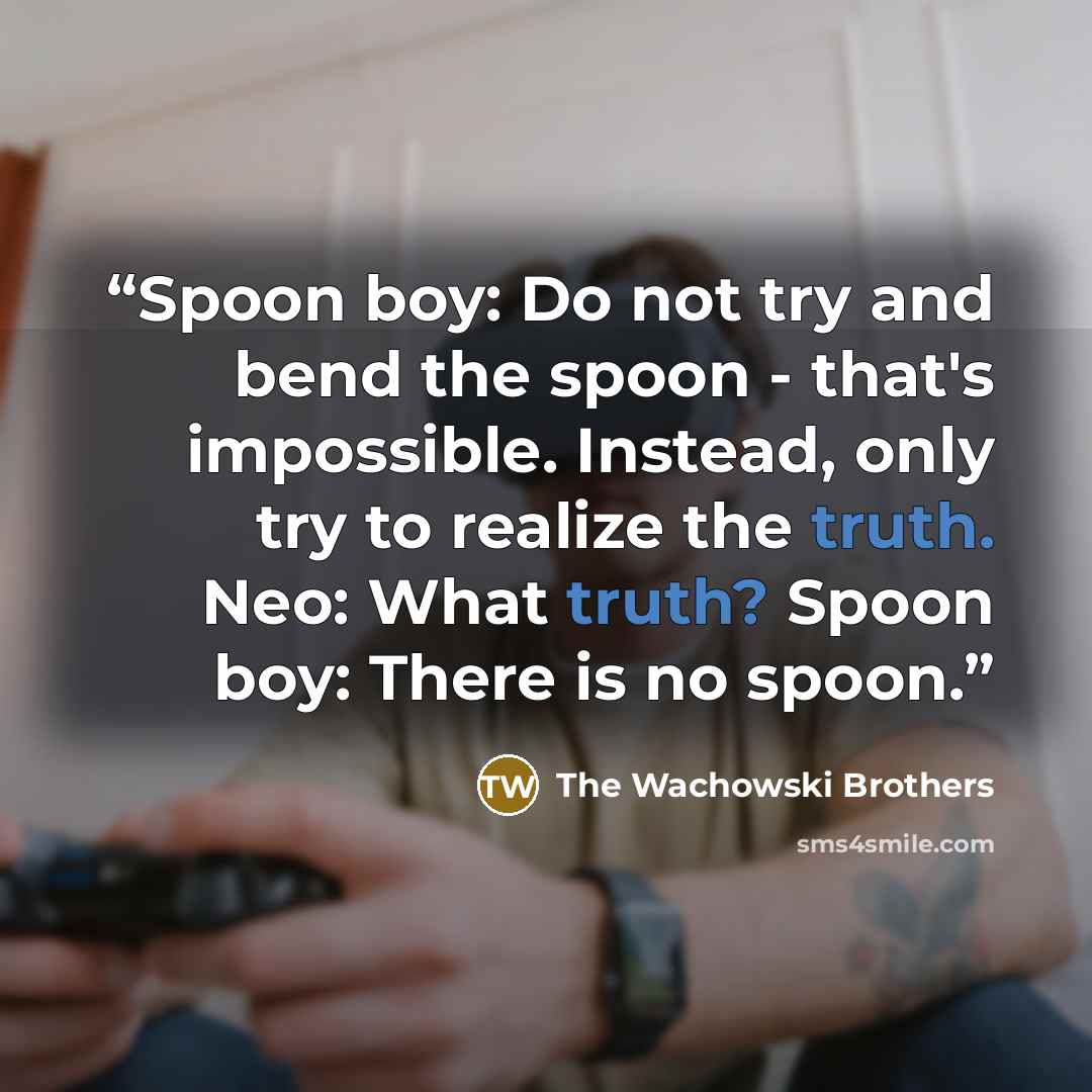 “Spoon boy: Do not try and bend the spoon - that's impossible. Instead, only try to realize the truth. Neo: What truth? Spoon boy: There is no spoon.” quote by The Wachowski Brothers