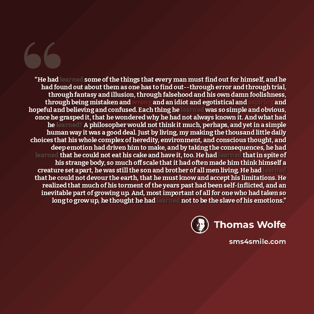 “He had learned some of the things that every man must find out for himself, and he had found out about them as one has to find out--through error and through trial, through fantasy and illusion, through falsehood and his own damn foolishness, through being mistaken and wrong and an idiot and…” quote by Thomas Wolfe