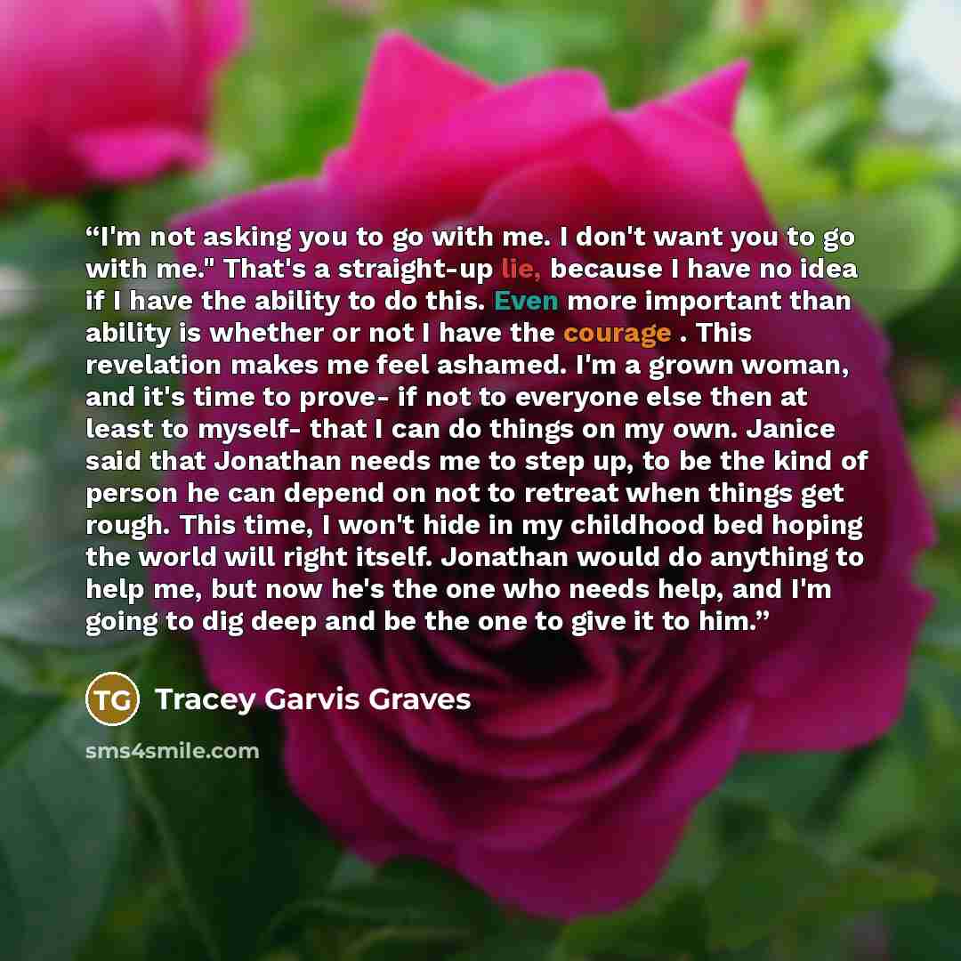 “I'm not asking you to go with me. I don't want you to go with me." That's a straight-up lie, because I have no idea if I have the ability to do this. Even more important than ability is whether or not I have the courage . This revelation makes me feel ashamed. I'm a grown woman, and it's time to…” quote by Tracey Garvis Graves