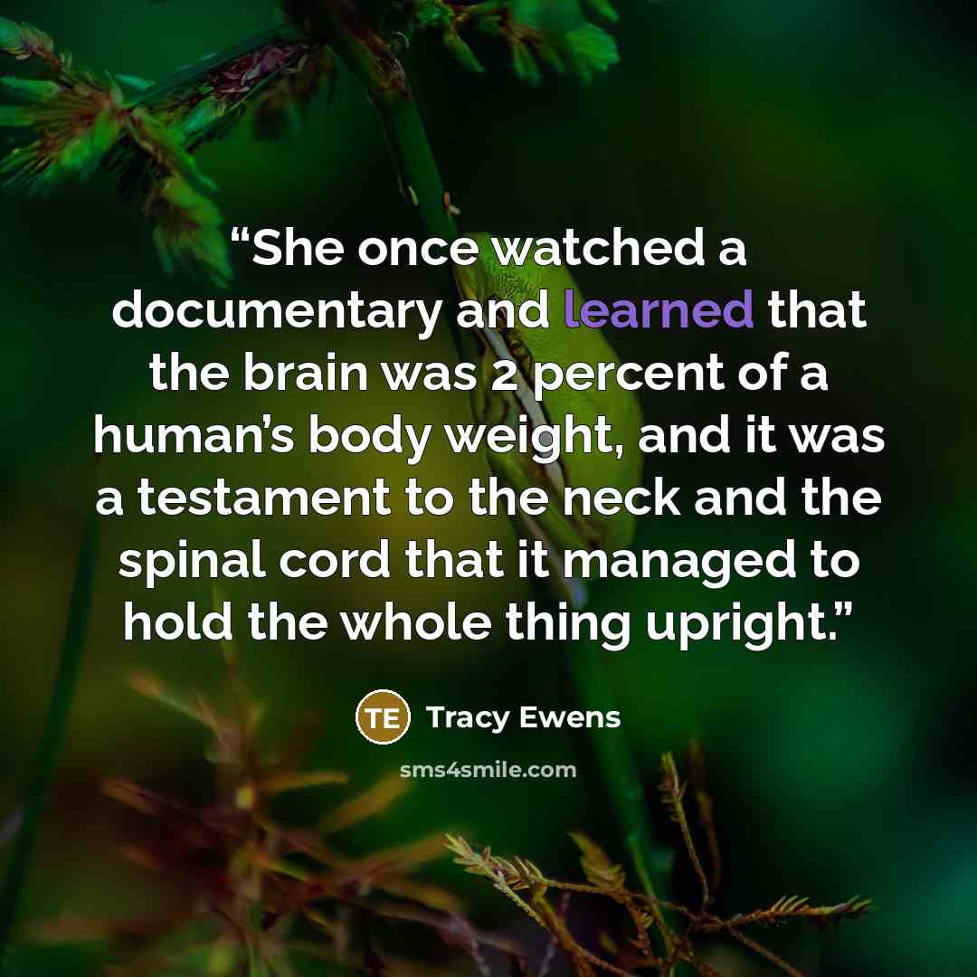 “She once watched a documentary and learned that the brain was 2 percent of a human’s body weight, and it was a testament to the neck and the spinal cord that it managed to hold the whole thing upright.” quote by Tracy Ewens