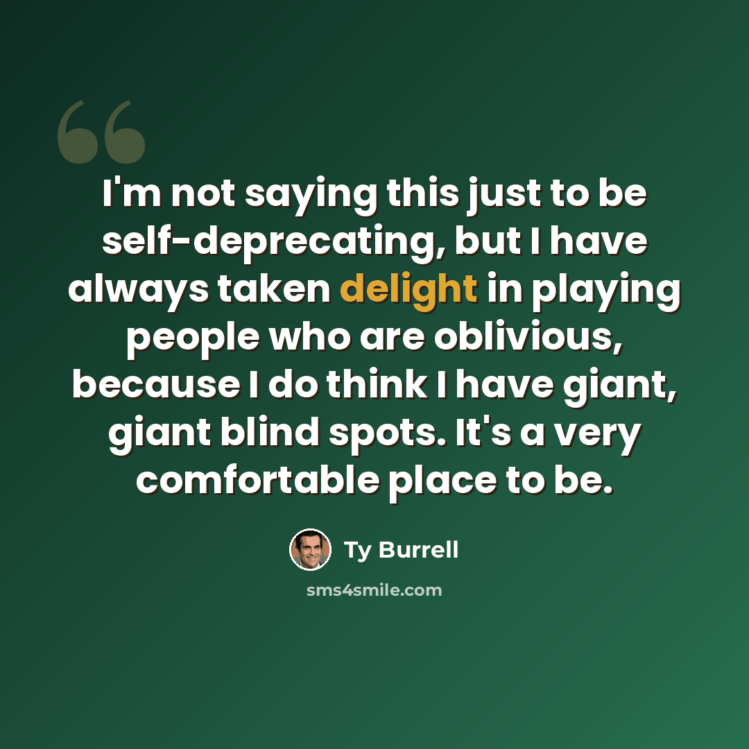 “I'm not saying this just to be self-deprecating, but I have always taken delight in playing people who are oblivious, because I do think I have giant, giant blind spots. It's a very comfortable place to be.” quote by Ty Burrell
