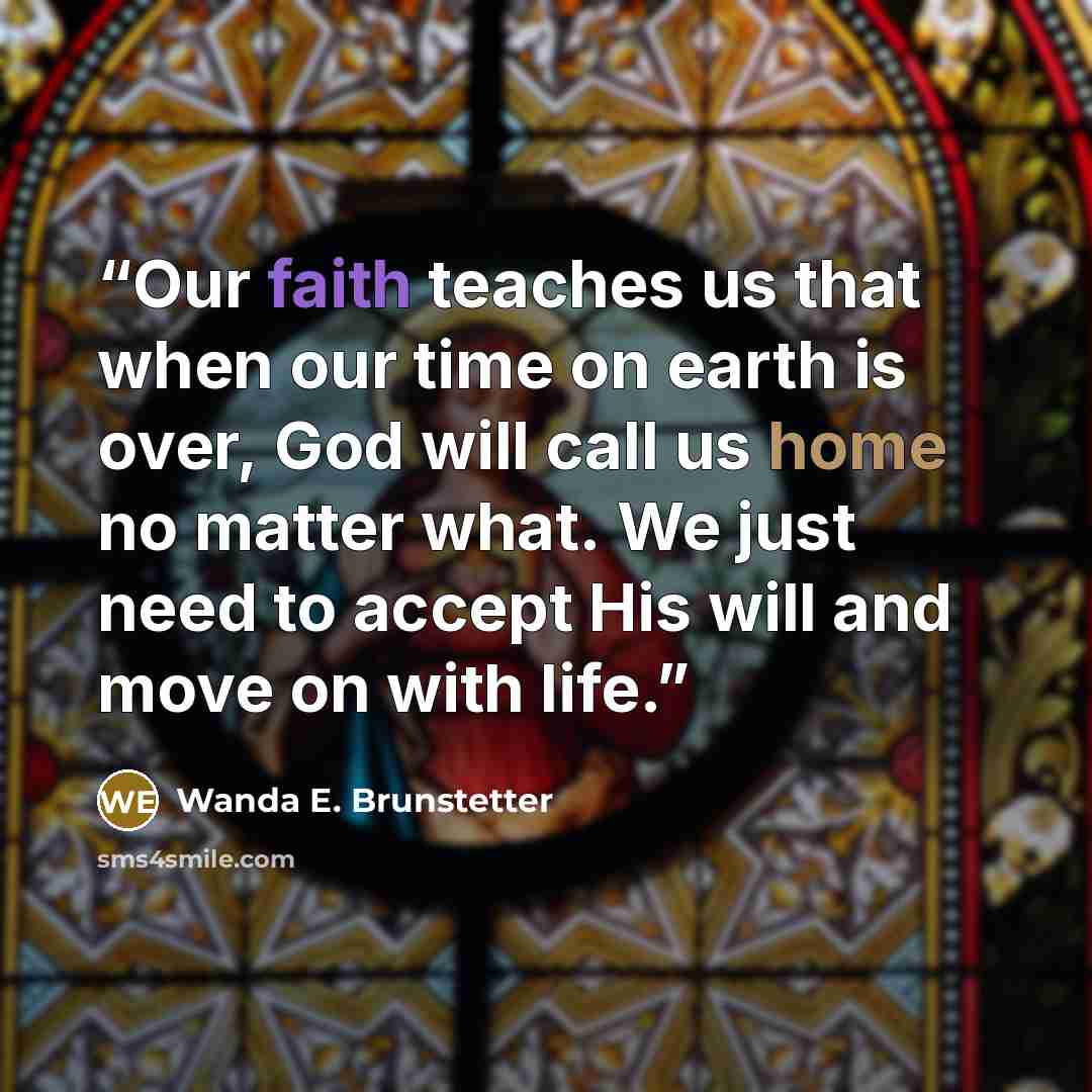 “Our faith teaches us that when our time on earth is over, God will call us home no matter what. We just need to accept His will and move on with life.” quote by Wanda E. Brunstetter