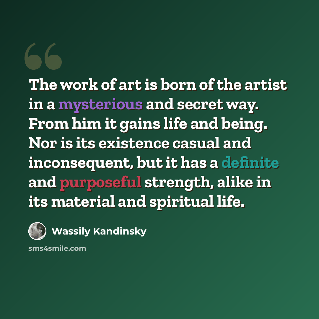 “The work of art is born of the artist in a mysterious and secret way. From him it gains life and being. Nor is its existence casual and inconsequent, but it has a definite and purposeful strength, alike in its material and spiritual life.” quote by Wassily Kandinsky