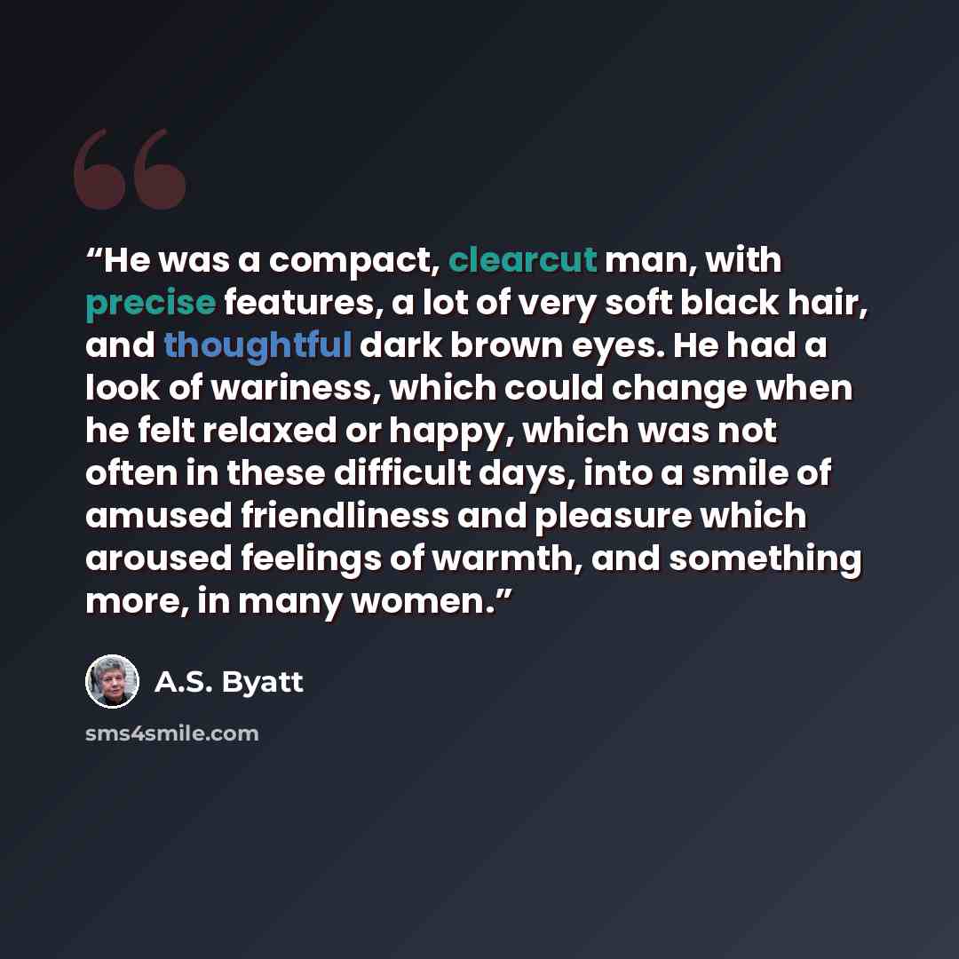 “He was a compact, clearcut man, with precise features, a lot of very soft black hair, and thoughtful dark brown eyes. He had a look of wariness, which could change when he felt relaxed or happy, which was not often in these difficult days, into a smile of amused friendliness and pleasure which…” quote by A.S. Byatt
