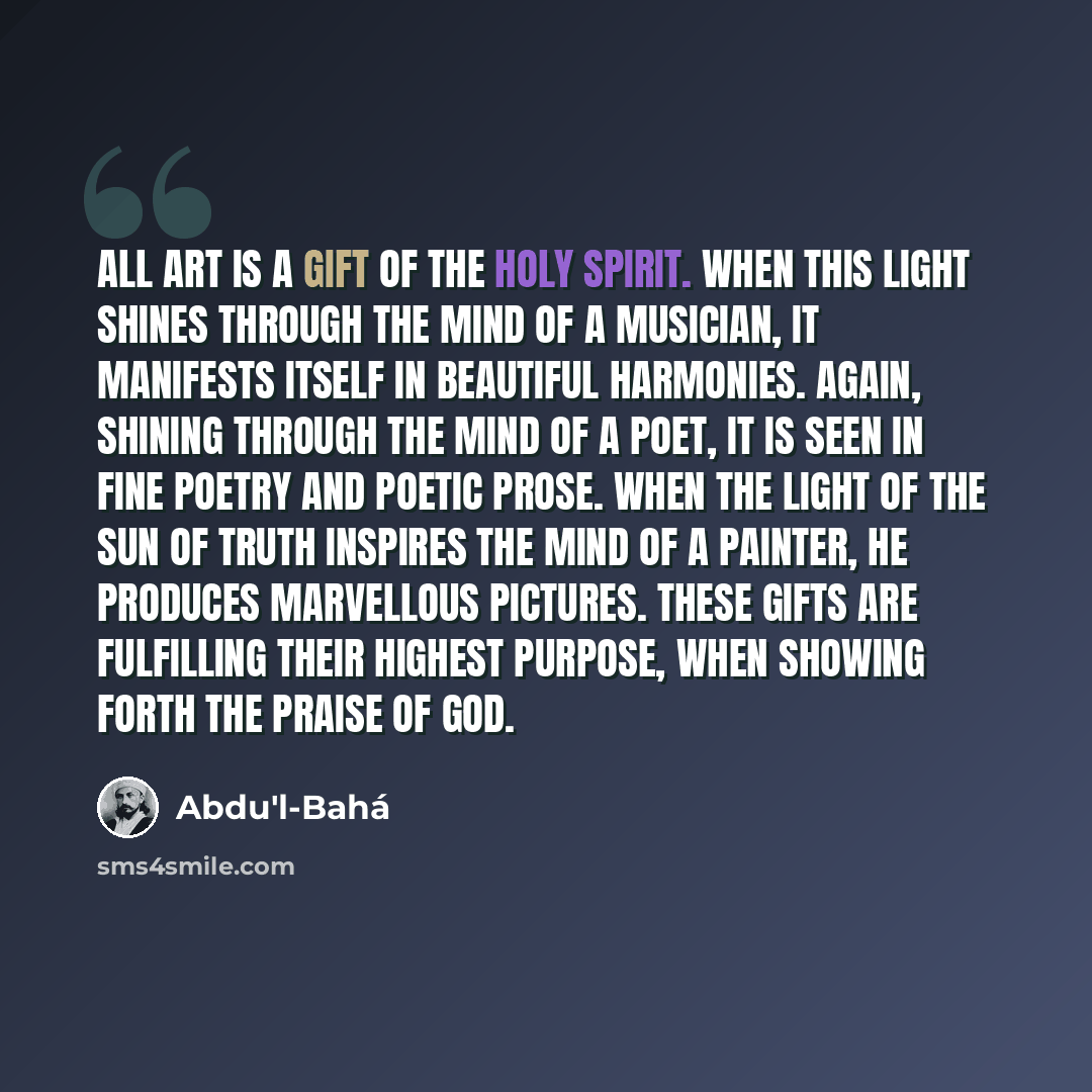 “All Art is a gift of the Holy Spirit. When this light shines through the mind of a musician, it manifests itself in beautiful harmonies. Again, shining through the mind of a poet, it is seen in fine poetry and poetic prose. When the Light of the Sun of Truth inspires the mind of a painter, he…” quote by Abdu'l-Bahá