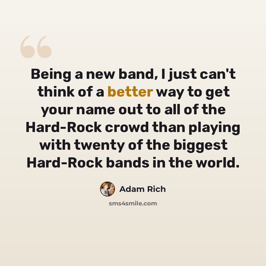 “Being a new band, I just can't think of a better way to get your name out to all of the Hard-Rock crowd than playing with twenty of the biggest Hard-Rock bands in the world.” quote by Adam Rich