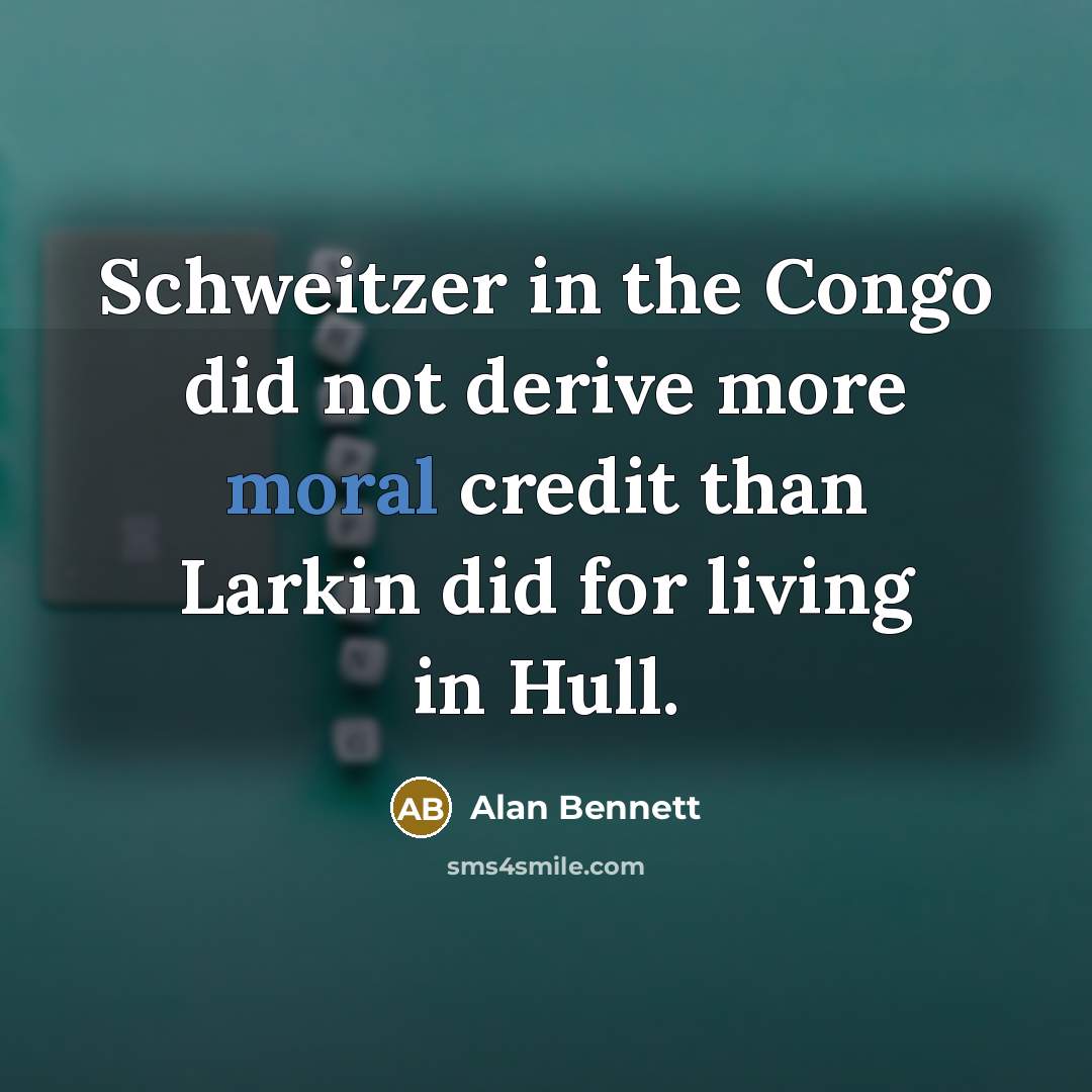 “Schweitzer in the Congo did not derive more moral credit than Larkin did for living in Hull.” quote by Alan Bennett