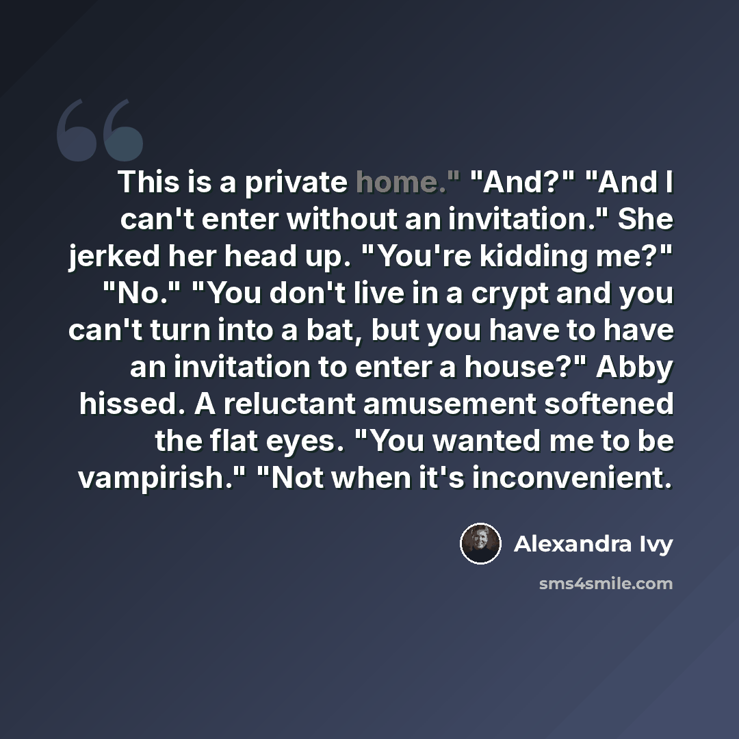 “This is a private home." "And?" "And I can't enter without an invitation." She jerked her head up. "You're kidding me?" "No." "You don't live in a crypt and you can't turn into a bat, but you have to have an invitation to enter a house?" Abby hissed. A reluctant amusement softened the flat eyes…” quote by Alexandra Ivy