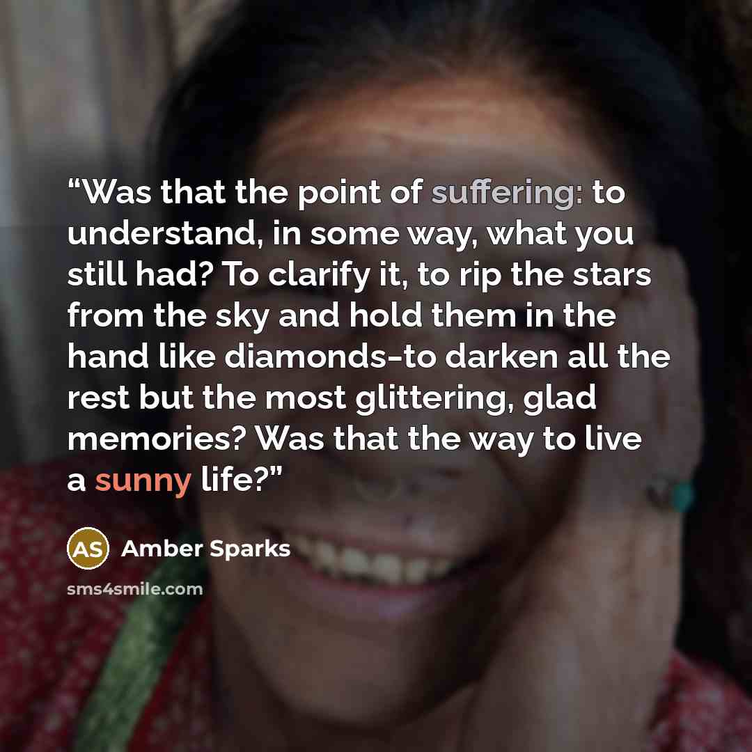 “Was that the point of suffering: to understand, in some way, what you still had? To clarify it, to rip the stars from the sky and hold them in the hand like diamonds‒to darken all the rest but the most glittering, glad memories? Was that the way to live a sunny life?” quote by Amber Sparks