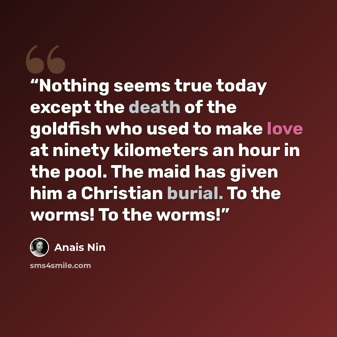 “Nothing seems true today except the death of the goldfish who used to make love at ninety kilometers an hour in the pool. The maid has given him a Christian burial. To the worms! To the worms!” quote by Anaïs Nin