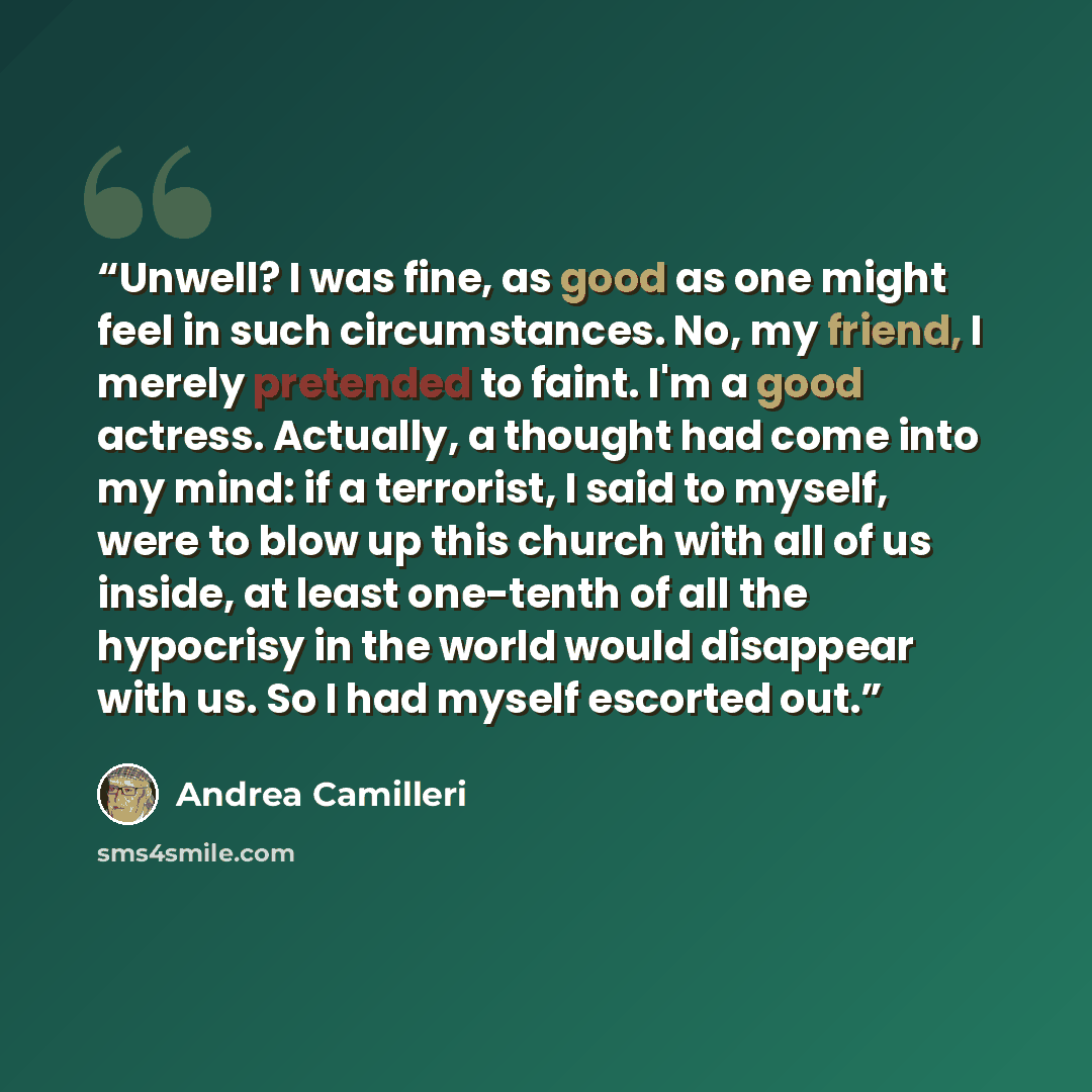 “Unwell? I was fine, as good as one might feel in such circumstances. No, my friend, I merely pretended to faint. I'm a good actress. Actually, a thought had come into my mind: if a terrorist, I said to myself, were to blow up this church with all of us inside, at least one-tenth of all the…” quote by Andrea Camilleri