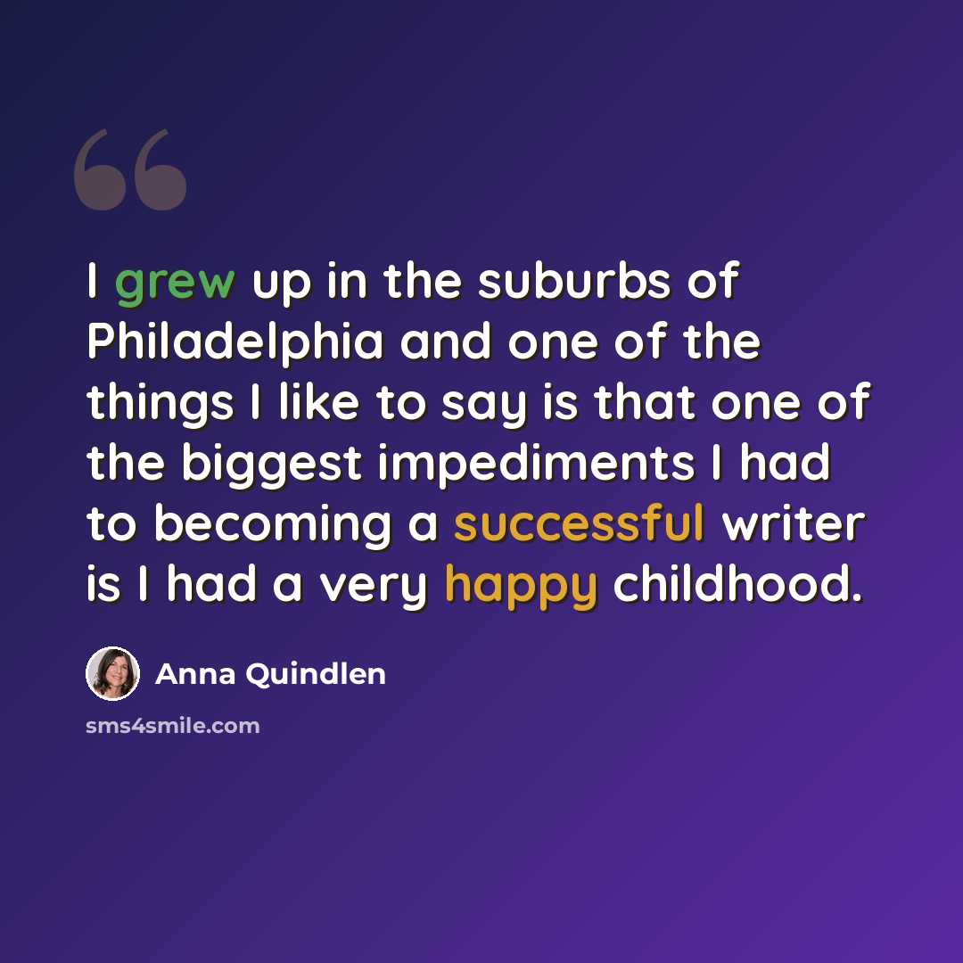 “I grew up in the suburbs of Philadelphia and one of the things I like to say is that one of the biggest impediments I had to becoming a successful writer is I had a very happy childhood.” quote by Anna Quindlen