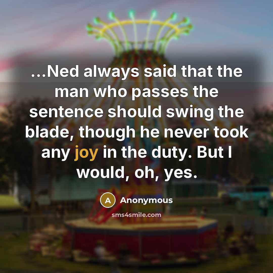 “...Ned always said that the man who passes the sentence should swing the blade, though he never took any joy in the duty. But I would, oh, yes.” quote by Anonymous