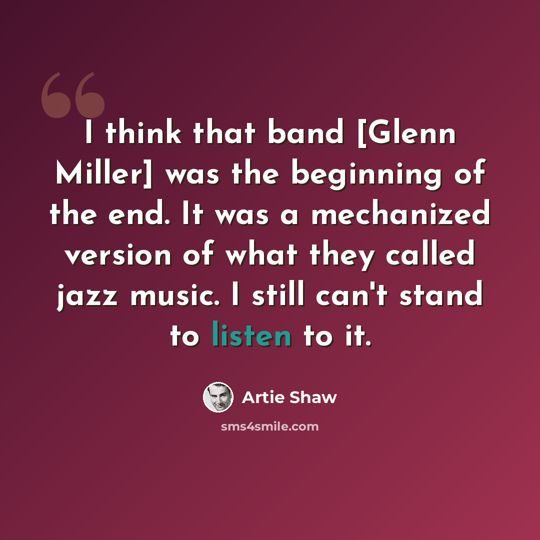 “I think that band [Glenn Miller] was the beginning of the end. It was a mechanized version of what they called jazz music. I still can't stand to listen to it.” quote by Artie Shaw