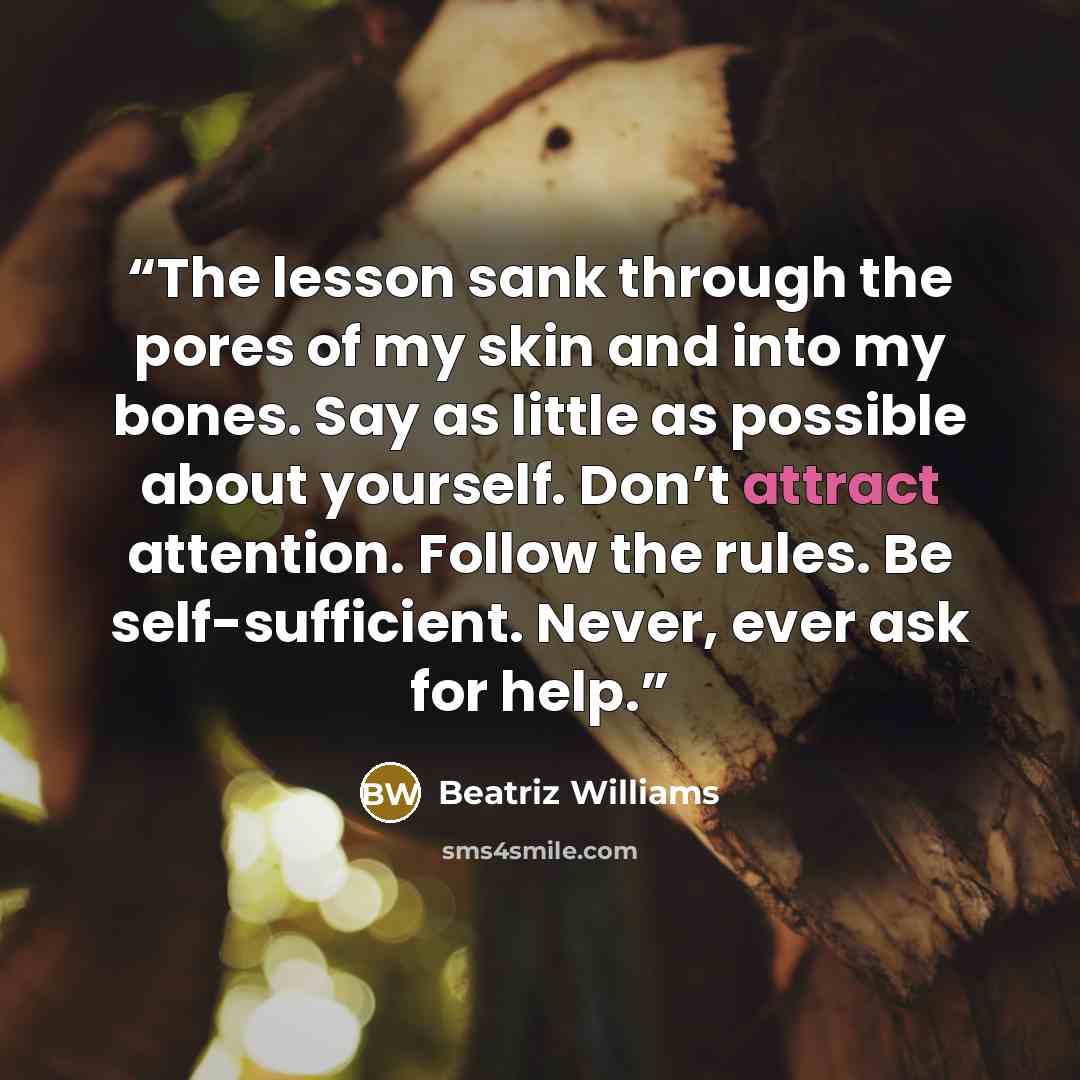 “The lesson sank through the pores of my skin and into my bones. Say as little as possible about yourself. Don’t attract attention. Follow the rules. Be self-sufficient. Never, ever ask for help.” quote by Beatriz Williams