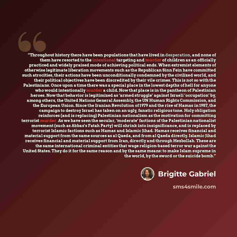 “Throughout history there have been populations that have lived in desperation, and none of them have resorted to the intentional targeting and murder of children as an officially practiced and widely praised mode of achieving political ends. When extremist elements of otherwise legitimate…” quote by Brigitte Gabriel