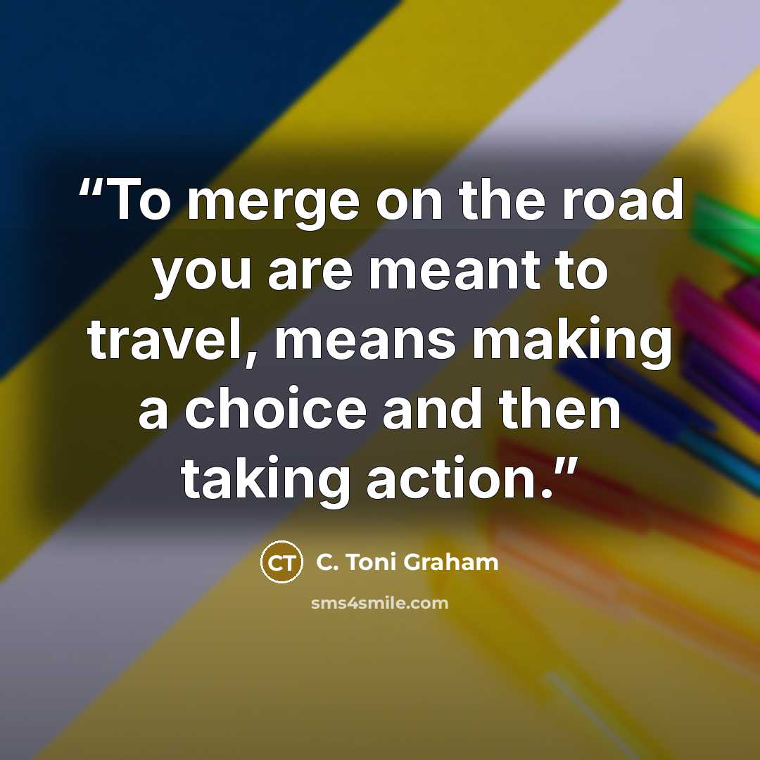 “To merge on the road you are meant to travel, means making a choice and then taking action.” quote by C. Toni Graham