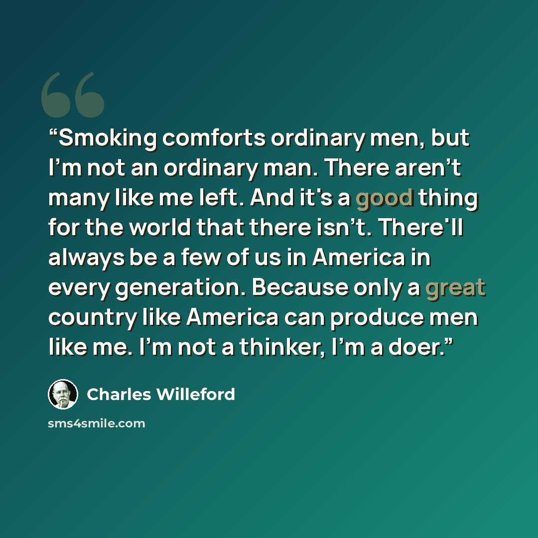 “Smoking comforts ordinary men, but I'm not an ordinary man. There aren't many like me left. And it's a good thing for the world that there isn't. There'll always be a few of us in America in every generation. Because only a great country like America can produce men like me. I'm not a thinker, I'm…” quote by Charles Willeford