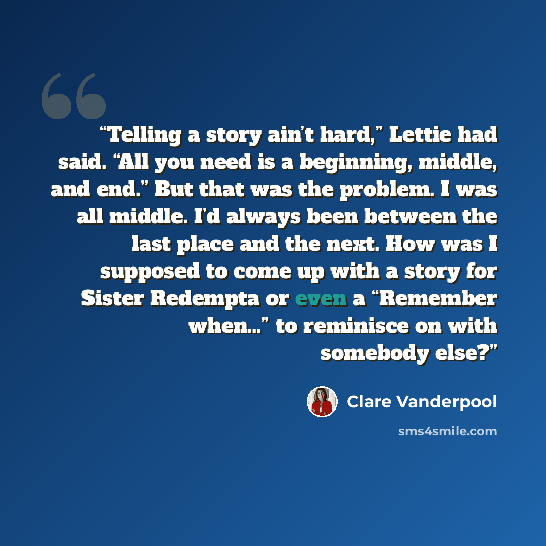 “Telling a story ain’t hard,” Lettie had said. “All you need is a beginning, middle, and end.” But that was the problem. I was all middle. I’d always been between the last place and the next. How was I supposed to come up with a story for Sister Redempta or even a “Remember when…” to reminisce on…” quote by Clare Vanderpool