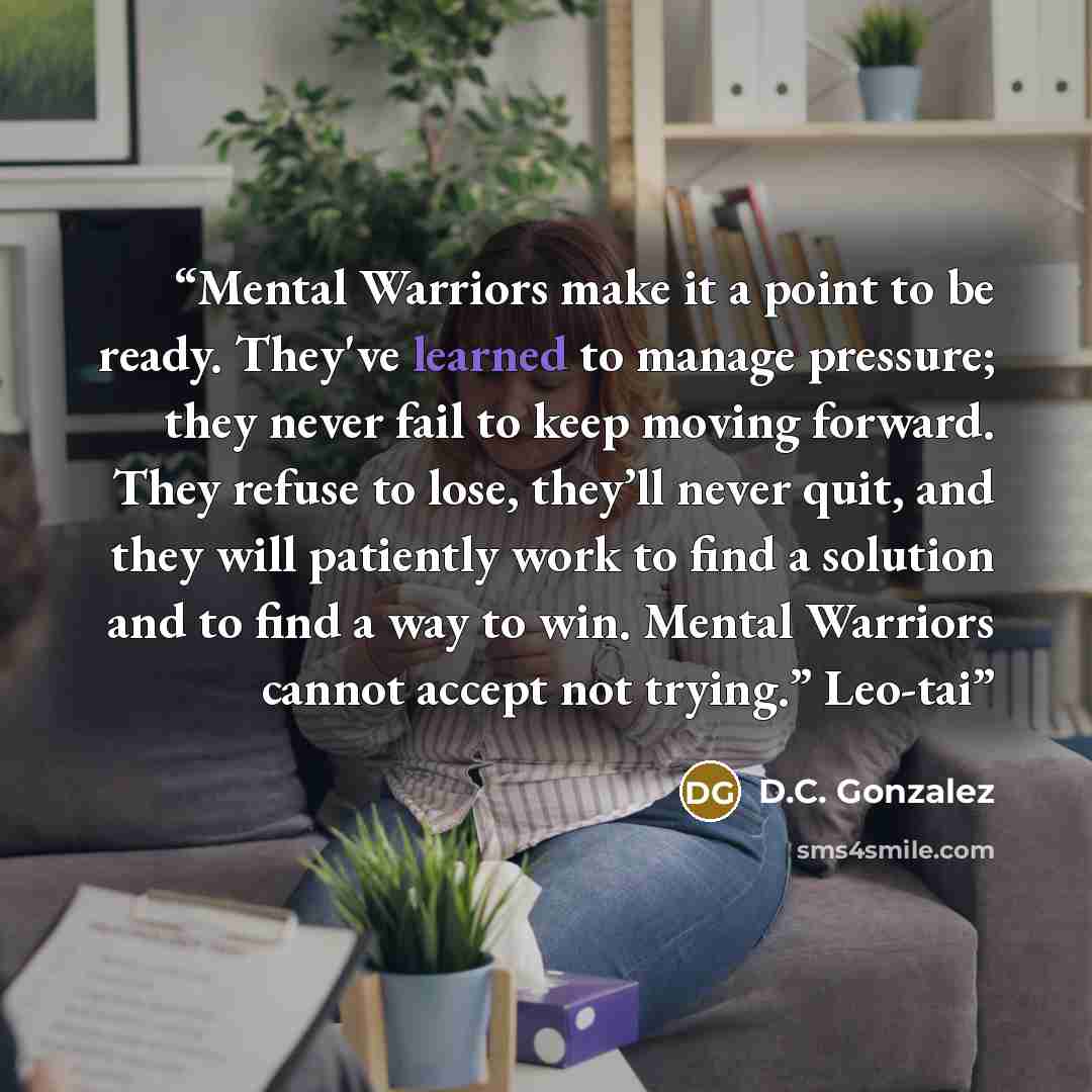 “Mental Warriors make it a point to be ready. They've learned to manage pressure; they never fail to keep moving forward. They refuse to lose, they’ll never quit, and they will patiently work to find a solution and to find a way to win. Mental Warriors cannot accept not trying.” Leo-tai” quote by D.C. Gonzalez