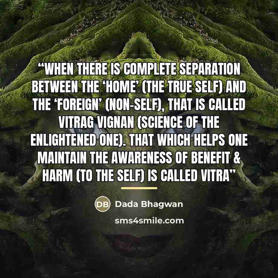 “When there is complete separation between the ‘home’ (the True Self) and the ‘foreign’ (non-Self), that is called vitrag vignan (science of the enlightened one). That which helps one maintain the awareness of benefit & harm (to the Self) is called vitra” quote by Dada Bhagwan