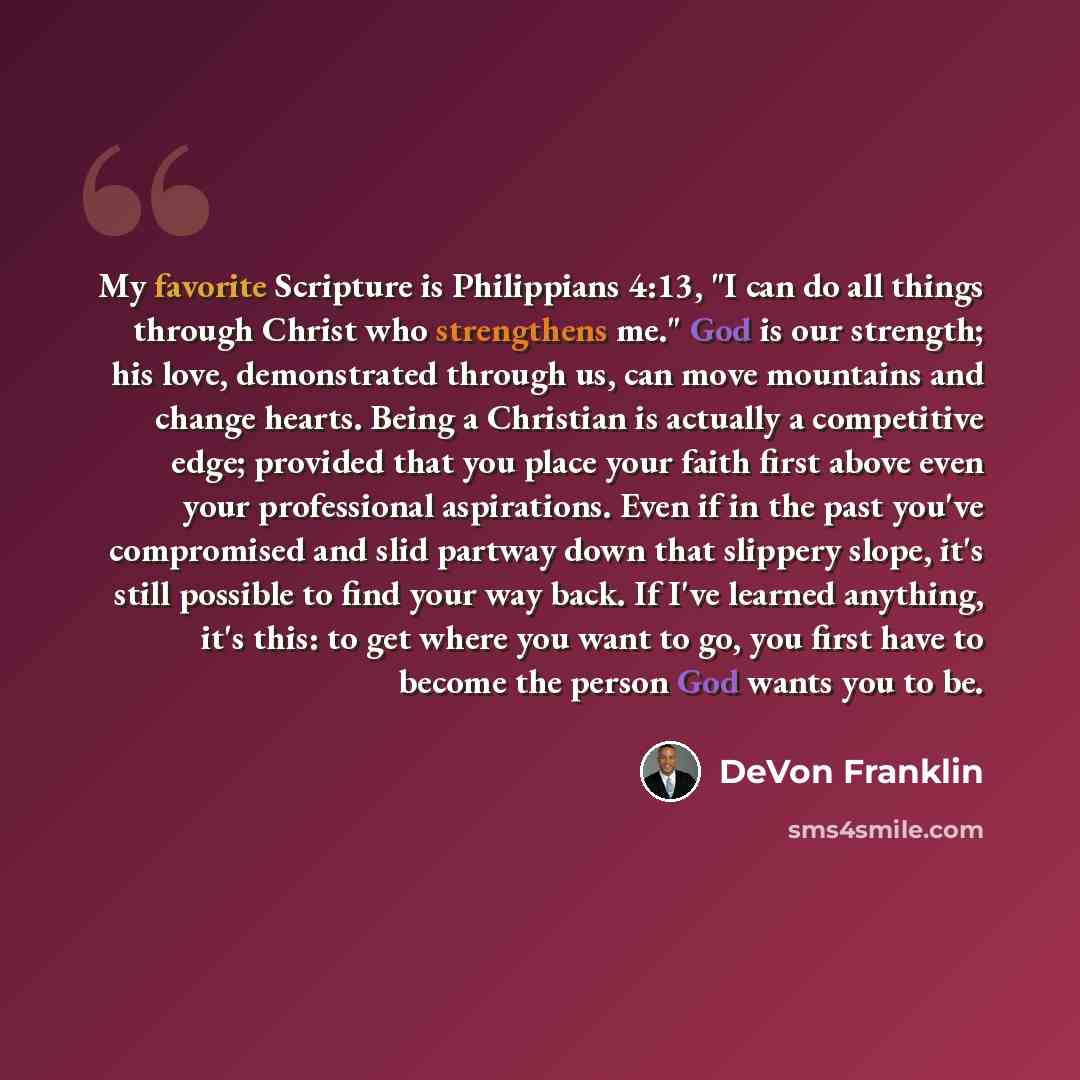 “My favorite Scripture is Philippians 4:13, "I can do all things through Christ who strengthens me." God is our strength; his love, demonstrated through us, can move mountains and change hearts. Being a Christian is actually a competitive edge; provided that you place your faith first above even…” quote by DeVon Franklin