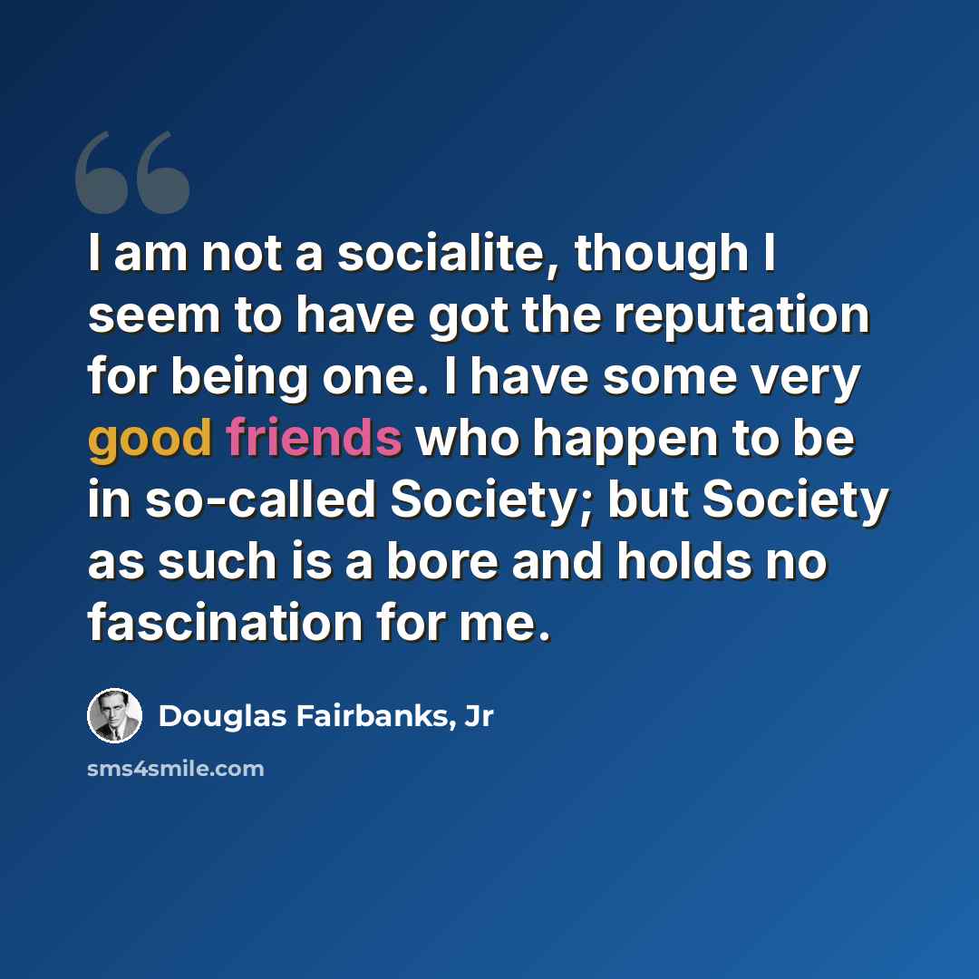 “I am not a socialite, though I seem to have got the reputation for being one. I have some very good friends who happen to be in so-called Society; but Society as such is a bore and holds no fascination for me.” quote by Douglas Fairbanks, Jr