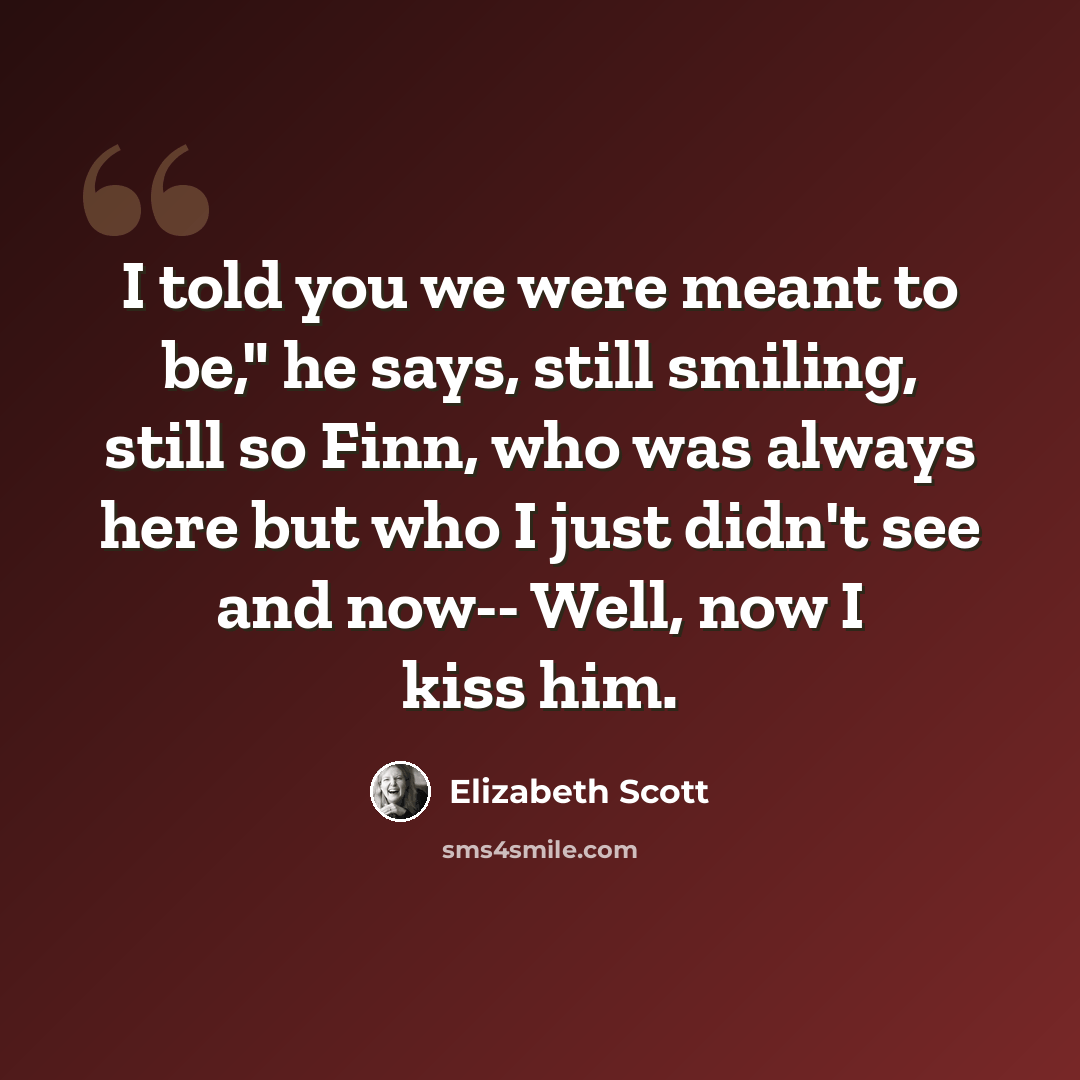 “I told you we were meant to be," he says, still smiling, still so Finn, who was always here but who I just didn't see and now-- Well, now I kiss him.” quote by Elizabeth Scott