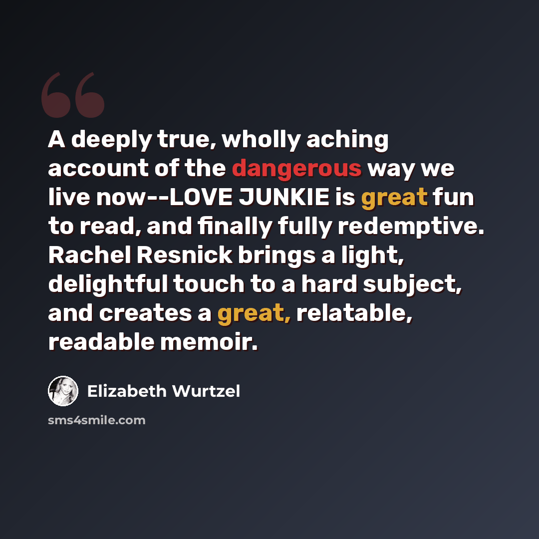 “A deeply true, wholly aching account of the dangerous way we live now--LOVE JUNKIE is great fun to read, and finally fully redemptive. Rachel Resnick brings a light, delightful touch to a hard subject, and creates a great, relatable, readable memoir.” quote by Elizabeth Wurtzel