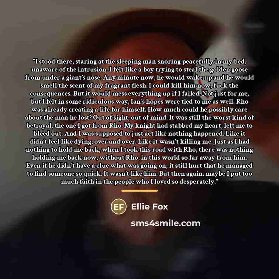 “I stood there, staring at the sleeping man snoring peacefully in my bed, unaware of the intrusion. I felt like a boy trying to steal the golden goose from under a giant’s nose. Any minute now, he would wake up and he would smell the scent of my fragrant flesh. I could kill him now, fuck the…” quote by Ellie Fox
