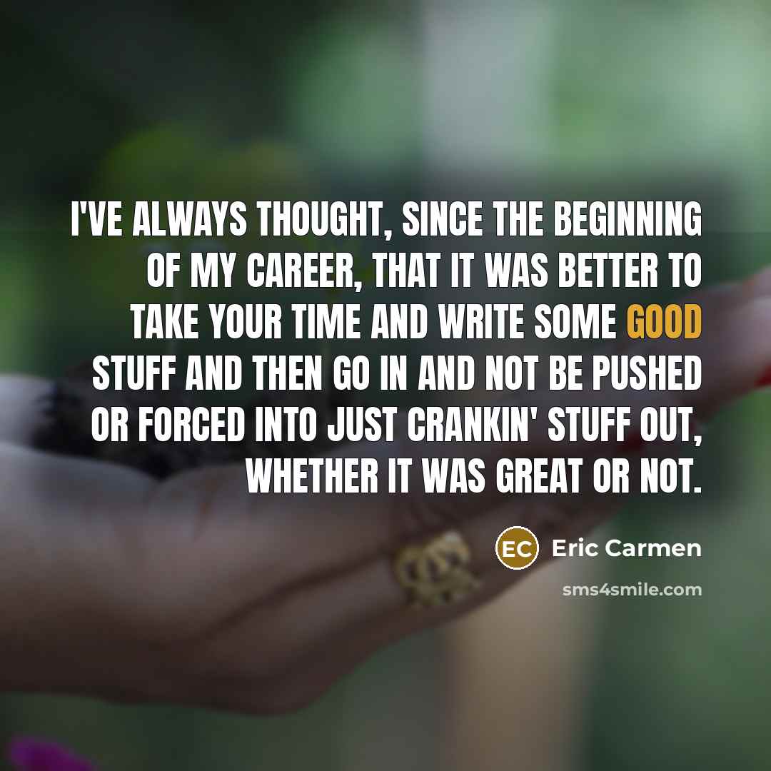 “I've always thought, since the beginning of my career, that it was better to take your time and write some good stuff and then go in and not be pushed or forced into just crankin' stuff out, whether it was great or not.” quote by Eric Carmen