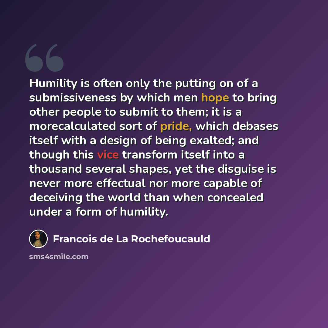 “Humility is often only the putting on of a submissiveness by which men hope to bring other people to submit to them; it is a morecalculated sort of pride, which debases itself with a design of being exalted; and though this vice transform itself into a thousand several shapes, yet the disguise is…” quote by Francois de La Rochefoucauld