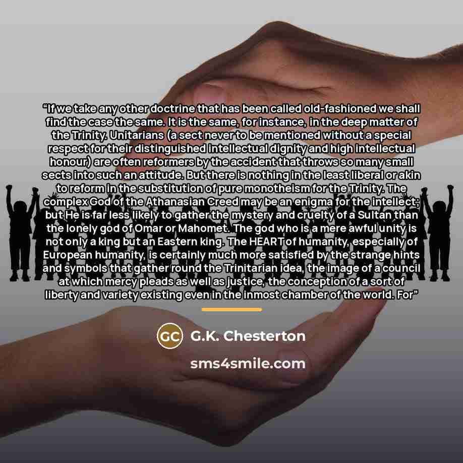 “If we take any other doctrine that has been called old-fashioned we shall find the case the same. It is the same, for instance, in the deep matter of the Trinity. Unitarians (a sect never to be mentioned without a special respect for their distinguished intellectual dignity and high intellectual…” quote by G.K. Chesterton