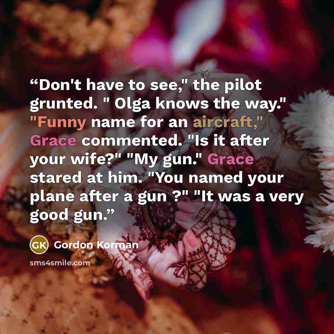 “Don't have to see," the pilot grunted. " Olga knows the way." "Funny name for an aircraft," Grace commented. "Is it after your wife?" "My gun." Grace stared at him. "You named your plane after a gun ?" "It was a very good gun.” quote by Gordon Korman