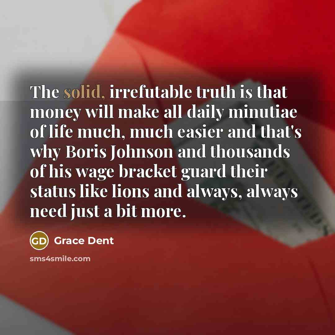 “The solid, irrefutable truth is that money will make all daily minutiae of life much, much easier and that's why Boris Johnson and thousands of his wage bracket guard their status like lions and always, always need just a bit more.” quote by Grace Dent