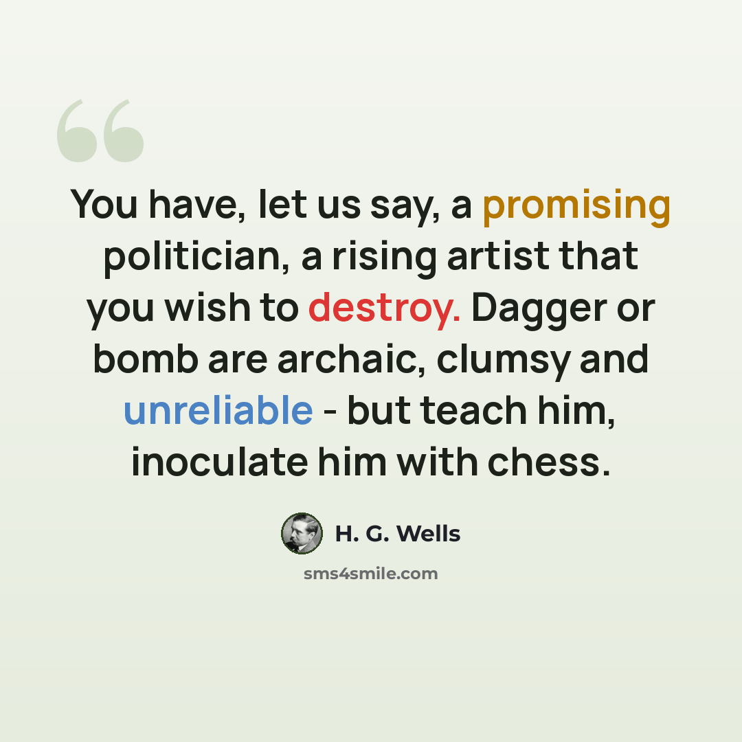 “You have, let us say, a promising politician, a rising artist that you wish to destroy. Dagger or bomb are archaic, clumsy and unreliable - but teach him, inoculate him with chess.” quote by H. G. Wells