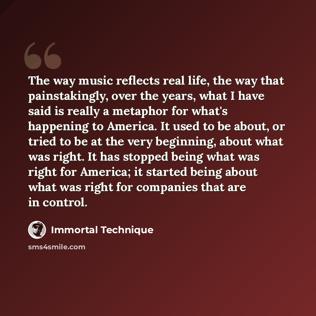 “The way music reflects real life, the way that painstakingly, over the years, what I have said is really a metaphor for what's happening to America. It used to be about, or tried to be at the very beginning, about what was right. It has stopped being what was right for America; it started being…” quote by Immortal Technique
