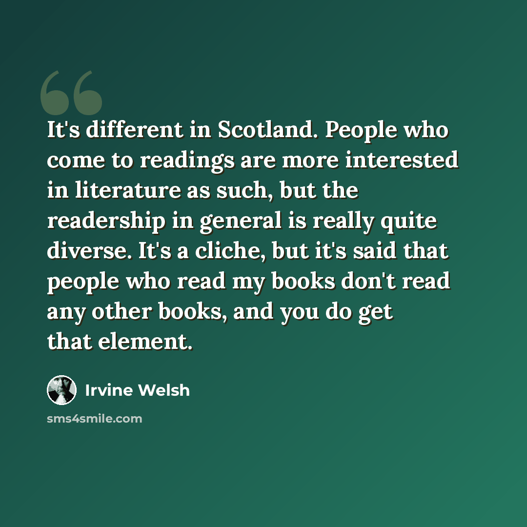 “It's different in Scotland. People who come to readings are more interested in literature as such, but the readership in general is really quite diverse. It's a cliche, but it's said that people who read my books don't read any other books, and you do get that element.” quote by Irvine Welsh