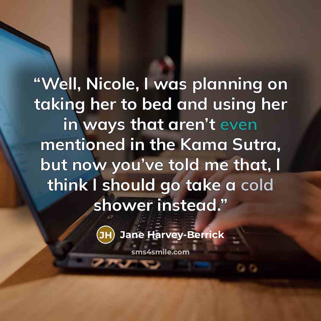 “Well, Nicole, I was planning on taking her to bed and using her in ways that aren’t even mentioned in the Kama Sutra, but now you’ve told me that, I think I should go take a cold shower instead.” quote by Jane Harvey-Berrick