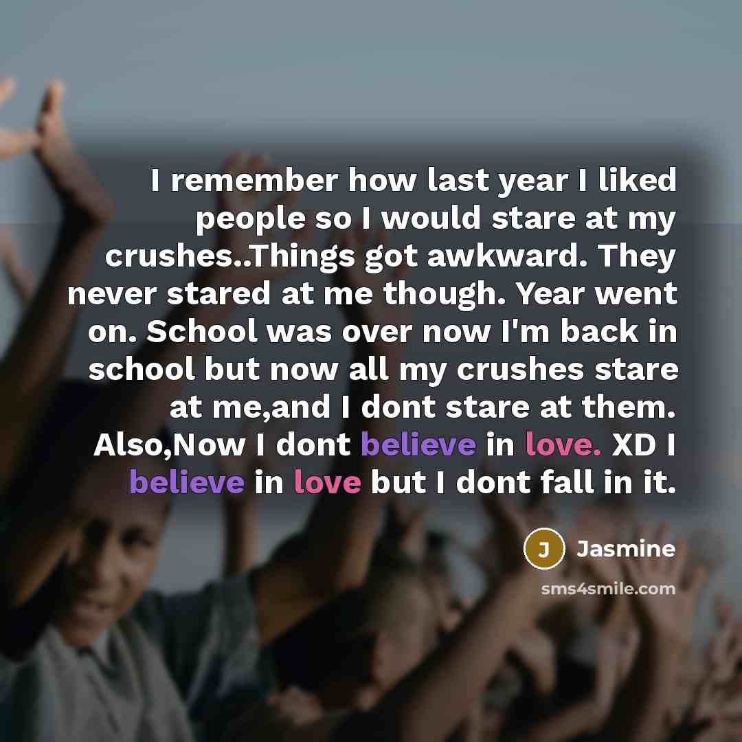 “I remember how last year I liked people so I would stare at my crushes..Things got awkward. They never stared at me though. Year went on. School was over now I'm back in school but now all my crushes stare at me,and I dont stare at them. Also,Now I dont believe in love. XD I believe in love but I…” quote by Jasmine