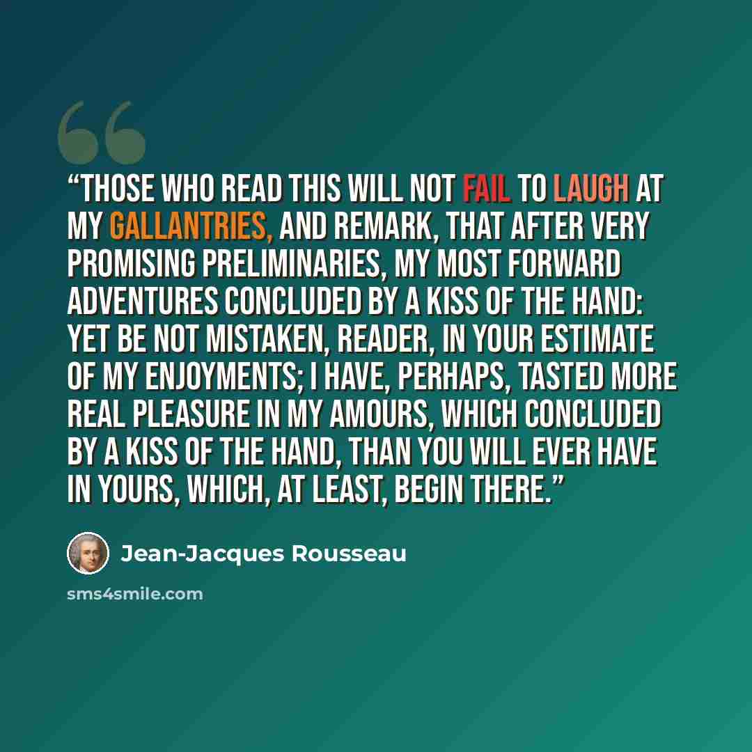 “Those who read this will not fail to laugh at my gallantries, and remark, that after very promising preliminaries, my most forward adventures concluded by a kiss of the hand: yet be not mistaken, reader, in your estimate of my enjoyments; I have, perhaps, tasted more real pleasure in my amours…” quote by Jean-Jacques Rousseau